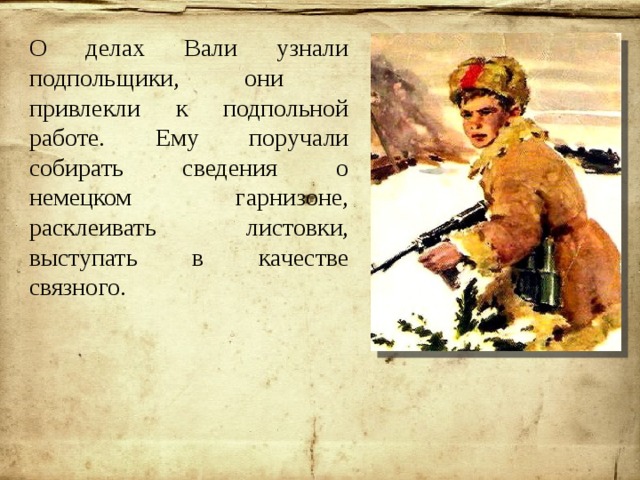 О делах Вали узнали подпольщики, они привлекли к подпольной работе. Ему поручали собирать сведения о немецком гарнизоне, расклеивать листовки, выступать в качестве связного. 