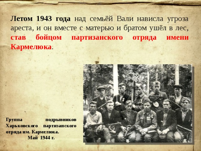 Летом 1943 года над семьёй Вали нависла угроза ареста, и он вместе с матерью и братом ушёл в лес, став бойцом партизанского отряда имени Кармелюка . Группа подрывников Харьковского партизанского отряда им. Кармелюка. Май 1944 г. 