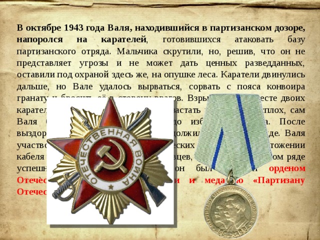 В октябре 1943 года Валя, находившийся в партизанском дозоре, напоролся на карателей , готовившихся атаковать базу партизанского отряда. Мальчика скрутили, но, решив, что он не представляет угрозы и не может дать ценных разведданных, оставили под охраной здесь же, на опушке леса. Каратели двинулись дальше, но Вале удалось вырваться, сорвать с пояса конвоира гранату и бросить её в сторону врагов. Взрыв убил на месте двоих карателей, а поднятый шум не дал застать партизан врасплох, сам Валя был ранен, но добрался до избушки лесника. После выздоровления Валентин вновь продолжил воевать в отряде. Валя участвовал в подрыве шести вражеских эшелонов, уничтожении кабеля стратегической связи гитлеровцев, а также ещё в целом ряде успешных акций, за которые он был отмечен орденом Отечественной войны I степени и медалью «Партизану Отечественной войны II степени». 