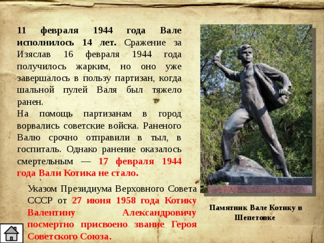 11 февраля 1944 года Вале исполнилось 14 лет. Сражение за Изяслав 16 февраля 1944 года получилось жарким, но оно уже завершалось в пользу партизан, когда шальной пулей Валя был тяжело ранен. На помощь партизанам в город ворвались советские войска. Раненого Валю срочно отправили в тыл, в госпиталь. Однако ранение оказалось смертельным — 17 февраля 1944 года Вали Котика не стало. Указом Президиума Верховного Совета СССР от 27 июня 1958 года Котику Валентину Александровичу посмертно присвоено звание Героя Советского Союза . Памятник Вале Котику в Шепетовке 