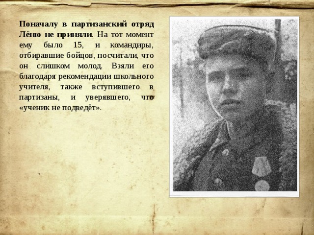 Поначалу в партизанский отряд Лёню не приняли . На тот момент ему было 15, и командиры, отбиравшие бойцов, посчитали, что он слишком молод. Взяли его благодаря рекомендации школьного учителя, также вступившего в партизаны, и уверявшего, что «ученик не подведёт». 