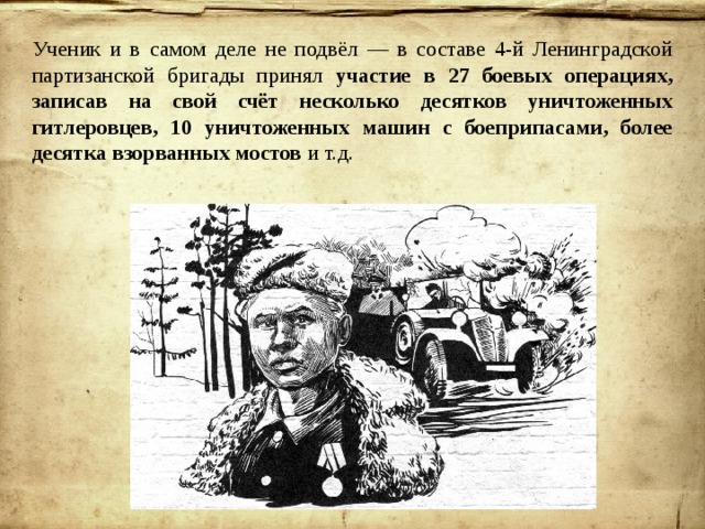 Ученик и в самом деле не подвёл — в составе 4-й Ленинградской партизанской бригады принял участие в 27 боевых операциях, записав на свой счёт несколько десятков уничтоженных гитлеровцев, 10 уничтоженных машин с боеприпасами, более десятка взорванных мостов и т.д. 