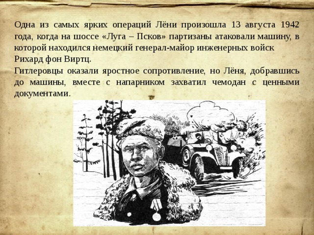 Одна из самых ярких операций Лёни произошла 13 августа 1942 года, когда на шоссе «Луга – Псков» партизаны атаковали машину, в которой находился немецкий генерал-майор инженерных войск Рихард фон Виртц. Гитлеровцы оказали яростное сопротивление, но Лёня, добравшись до машины, вместе с напарником захватил чемодан с ценными документами . 