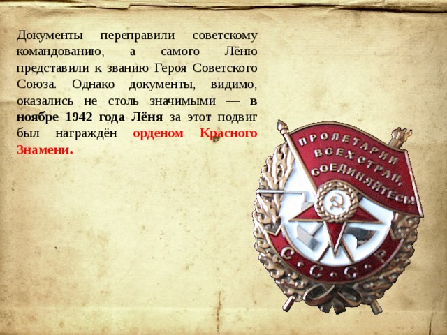 Документы переправили советскому командованию, а самого Лёню представили к званию Героя Советского Союза. Однако документы, видимо, оказались не столь значимыми — в ноябре 1942 года Лёня за этот подвиг был награждён орденом Красного Знамени. 