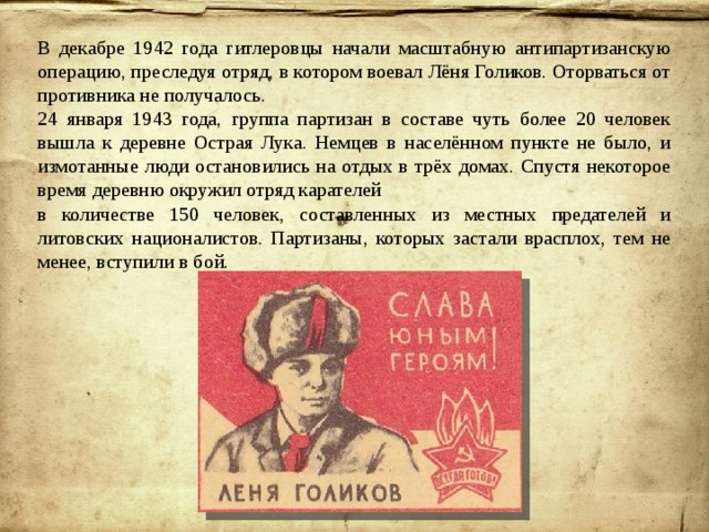 В декабре 1942 года гитлеровцы начали масштабную антипартизанскую операцию, преследуя отряд, в котором воевал Лёня Голиков. Оторваться от противника не получалось. 24 января 1943 года, группа партизан в составе чуть более 20 человек вышла к деревне Острая Лука. Немцев в населённом пункте не было, и измотанные люди остановились на отдых в трёх домах. Спустя некоторое время деревню окружил отряд карателей в количестве 150 человек, составленных из местных предателей и литовских националистов. Партизаны, которых застали врасплох, тем не менее, вступили в бой. 