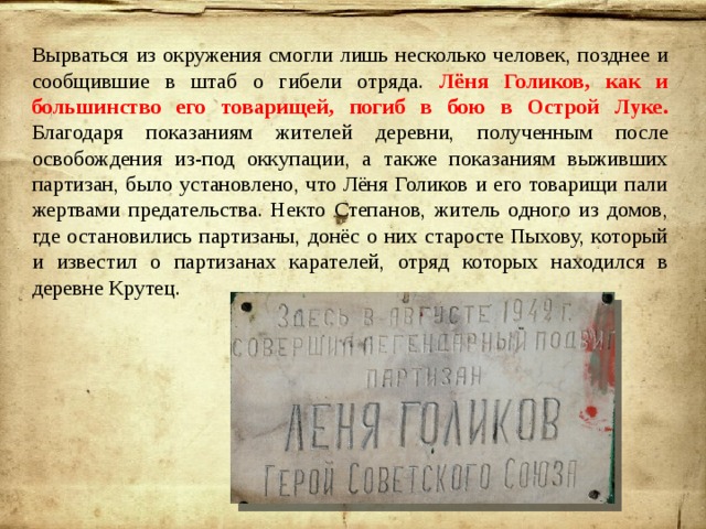 Вырваться из окружения смогли лишь несколько человек, позднее и сообщившие в штаб о гибели отряда. Лёня Голиков, как и большинство его товарищей, погиб в бою в Острой Луке. Благодаря показаниям жителей деревни, полученным после освобождения из-под оккупации, а также показаниям выживших партизан, было установлено, что Лёня Голиков и его товарищи пали жертвами предательства. Некто Степанов, житель одного из домов, где остановились партизаны, донёс о них старосте Пыхову, который и известил о партизанах карателей, отряд которых находился в деревне Крутец.  