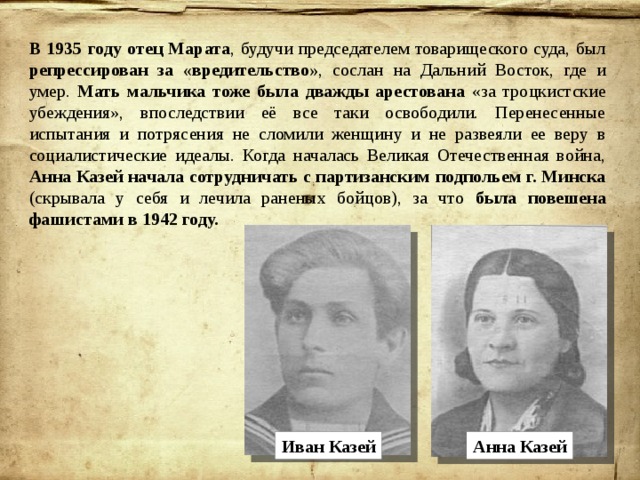 В 1935 году отец Марата , будучи председателем товарищеского суда, был репрессирован за «вредительство» , сослан на Дальний Восток, где и умер. Мать мальчика тоже была дважды арестована «за троцкистские убеждения», впоследствии её все таки освободили. Перенесенные испытания и потрясения не сломили женщину и не развеяли ее веру в социалистические идеалы. Когда началась Великая Отечественная война, Анна Казей начала сотрудничать с партизанским подпольем г. Минска (скрывала у себя и лечила раненых бойцов), за что была повешена фашистами в 1942 году. Иван Казей Анна Казей 