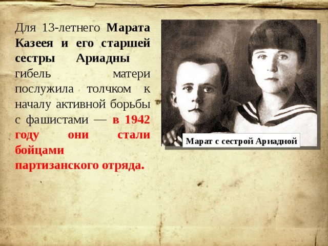 Для 13-летнего Марата Казеея и его старшей сестры Ариадны гибель матери послужила толчком к началу активной борьбы с фашистами — в 1942 году они стали бойцами партизанского отряда. Марат с сестрой Ариадной 