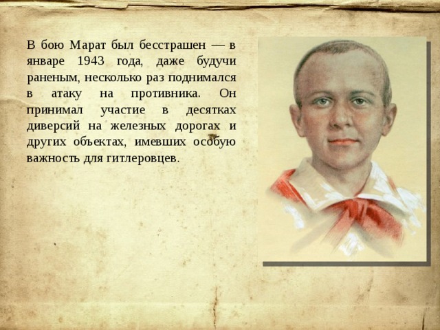 В бою Марат был бесстрашен — в январе 1943 года, даже будучи раненым, несколько раз поднимался в атаку на противника. Он принимал участие в десятках диверсий на железных дорогах и других объектах, имевших особую важность для гитлеровцев . 