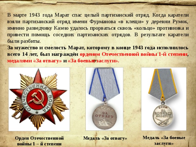 В марте 1943 года Марат спас целый партизанский отряд. Когда каратели взяли партизанский отряд имени Фурманова «в клещи» у деревни Румок, именно разведчику Казею удалось прорваться сквозь «кольцо» противника и привести помощь соседних партизанских отрядов. В результате каратели были разбиты. За мужество и смелость Марат, которому в конце 1943 года исполнилось всего 14 лет, был награждён орденом Отечественной войны 1-й степени , медалями «За отвагу» и «За боевые заслуги». Медаль «За боевые заслуги» Орден Отечественной войны 1 – й степени Медаль «За отвагу» 
