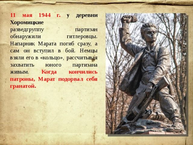 11 мая 1944 г. у деревни Хоромицкие разведгруппу партизан обнаружили гитлеровцы. Напарник Марата погиб сразу, а сам он вступил в бой. Немцы взяли его в «кольцо», рассчитывая захватить юного партизана живым. Когда кончились патроны, Марат подорвал себя гранатой. 