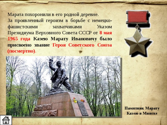 Марата похоронили в его родной деревне. За проявленный героизм в борьбе с немецко-фашистскими захватчиками Указом Президиума Верховного Совета СССР от 8 мая 1965 года Казею Марату Ивановичу было присвоено звание Героя Советского Союза (посмертно) . Памятник Марату Казею в Минске 