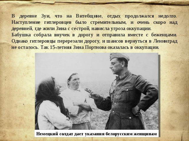 В деревне Зуи, что на Витебщине, отдых продолжался недолго. Наступление гитлеровцев было стремительным, и очень скоро над деревней, где жили Зина с сестрой, нависла угроза оккупации. Бабушка собрала внучек в дорогу и отправила вместе с беженцами. Однако гитлеровцы перерезали дорогу, и шансов вернуться в Ленинград не осталось. Так 15-летняя Зина Портнова оказалась в оккупации. Немецкий солдат дает указания белорусским женщинам 