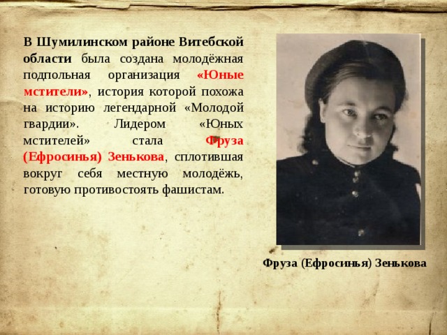 В Шумилинском районе Витебской области была создана молодёжная подпольная организация «Юные мстители» , история которой похожа на историю легендарной «Молодой гвардии». Лидером «Юных мстителей» стала Фруза (Ефросинья) Зенькова , сплотившая вокруг себя местную молодёжь, готовую противостоять фашистам. Фруза (Ефросинья) Зенькова 