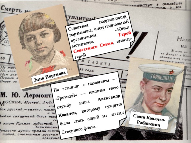Зина Портнова Советская подпольщица, партизанка, член подпольной организации «Юные мстители». Герой Советского Союза , пионер-герой Саша Ковалев-Рабинович На эсминце с названием — «Громкий» — начинал свою службу юнга Александр Ковалев , которому суждено было стать одной из легенд Северного флота. 