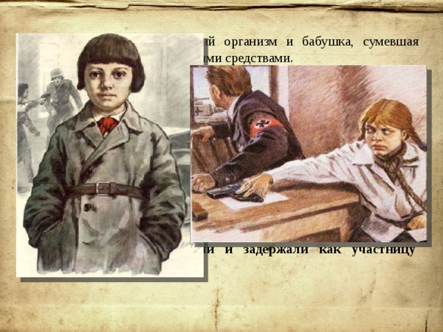 От смерти Зину спас крепкий организм и бабушка, сумевшая смягчить действие яда народными средствами. Партизаны понимали, что далее Зина находиться в деревне не может, и забрали её в свой отряд.  26 августа 1943 года немецкая контрразведка провела массовые аресты членов организации «Юные мстители». По счастливой случайности в руки гитлеровцам не попали лишь несколько активистов и лидер «Мстителей» Фруза Зенькова. Когда в партизанском отряде стало известно о разгроме молодёжного подполья, Зине Портновой было поручено постараться восстановить связь с теми, кто избежал ареста , и узнать о причинах провала. Однако во время выполнения этого задания саму Зину опознали и задержали как участницу подполья. 