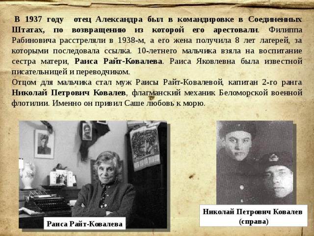   В 1937 году отец Александра был в командировке в Соединенных Штатах, по возвращению из которой его арестовали . Филиппа Рабиновича расстреляли в 1938-м, а его жена получила 8 лет лагерей, за которыми последовала ссылка. 10-летнего мальчика взяла на воспитание сестра матери, Раиса Райт-Ковалева . Раиса Яковлевна была известной писательницей и переводчиком. Отцом для мальчика стал муж Раисы Райт-Ковалевой, капитан 2-го ранга Николай Петрович Ковалев , флагманский механик Беломорской военной флотилии. Именно он привил Саше любовь к морю. Николай Петрович Ковалев (справа) Раиса Райт-Ковалева 