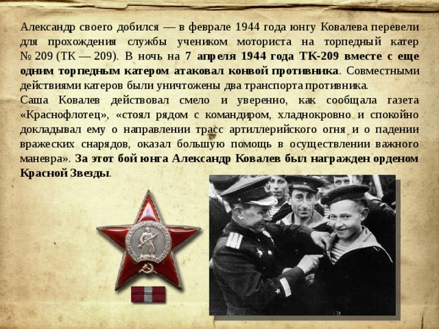 Александр своего добился — в феврале 1944 года юнгу Ковалева перевели для прохождения службы учеником моториста на торпедный катер № 209 (ТК — 209). В ночь на 7 апреля 1944 года ТК-209 вместе с еще одним торпедным катером атаковал конвой противника . Совместными действиями катеров были уничтожены два транспорта противника. Саша Ковалев действовал смело и уверенно, как сообщала газета «Краснофлотец», «стоял рядом с командиром, хладнокровно и спокойно докладывал ему о направлении трасс артиллерийского огня и о падении вражеских снарядов, оказал большую помощь в осуществлении важного маневра». За этот бой юнга Александр Ковалев был награжден орденом Красной Звезды . 