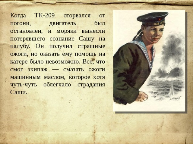 Когда ТК-209 оторвался от погони, двигатель был остановлен, и моряки вынесли потерявшего сознание Сашу на палубу. Он получил страшные ожоги, но оказать ему помощь на катере было невозможно. Все, что смог экипаж — смазать ожоги машинным маслом, которое хотя чуть-чуть облегчало страдания Саши. 
