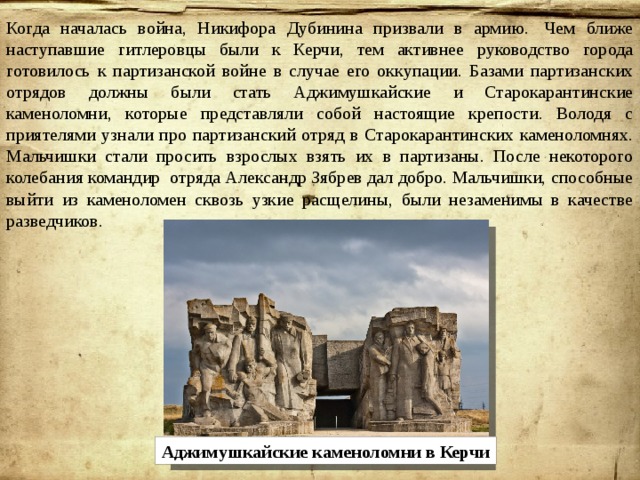 Когда началась война, Никифора Дубинина призвали в армию.  Чем ближе наступавшие гитлеровцы были к Керчи, тем активнее руководство города готовилось к партизанской войне в случае его оккупации. Базами партизанских отрядов должны были стать Аджимушкайские и Старокарантинские каменоломни, которые представляли собой настоящие крепости. Володя с приятелями узнали про партизанский отряд в Старокарантинских каменоломнях. Мальчишки стали просить взрослых взять их в партизаны. После некоторого колебания командир отряда Александр Зябрев дал добро. Мальчишки, способные выйти из каменоломен сквозь узкие расщелины, были незаменимы в качестве разведчиков. Аджимушкайские каменоломни в Керчи 
