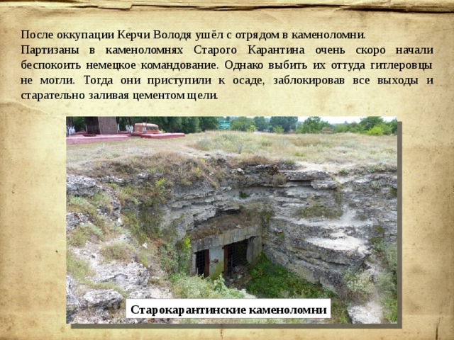 После оккупации Керчи Володя ушёл с отрядом в каменоломни. Партизаны в каменоломнях Старого Карантина очень скоро начали беспокоить немецкое командование. Однако выбить их оттуда гитлеровцы не могли. Тогда они приступили к осаде, заблокировав все выходы и старательно заливая цементом щели. Старокарантинские каменоломни 