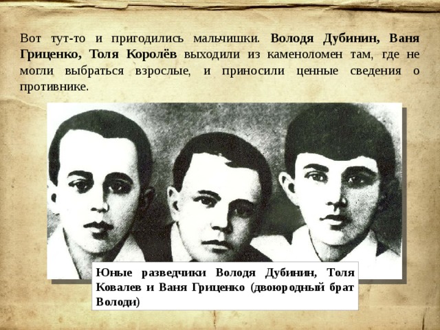 Вот тут-то и пригодились мальчишки. Володя Дубинин, Ваня Гриценко, Толя Королёв выходили из каменоломен там, где не могли выбраться взрослые, и приносили ценные сведения о противнике. Юные разведчики Володя Дубинин, Толя Ковалев и Ваня Гриценко (двоюродный брат Володи) 