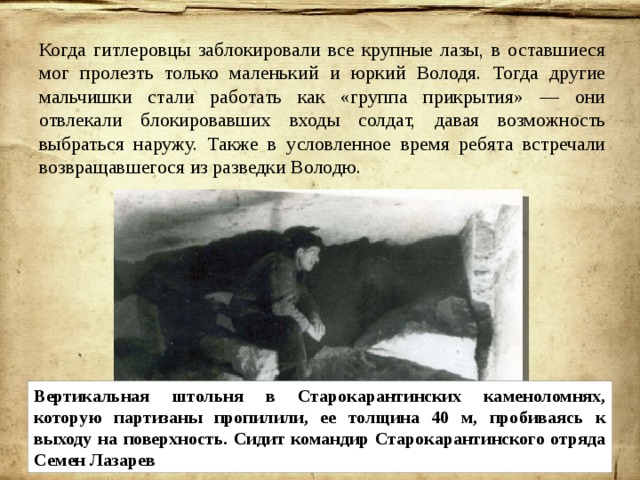 Когда гитлеровцы заблокировали все крупные лазы, в оставшиеся мог пролезть только маленький и юркий Володя. Тогда другие мальчишки стали работать как «группа прикрытия» — они отвлекали блокировавших входы солдат, давая возможность выбраться наружу. Также в условленное время ребята встречали возвращавшегося из разведки Володю. Вертикальная штольня в Старокарантинских каменоломнях, которую партизаны пропилили, ее толщина 40 м, пробиваясь к выходу на поверхность. Сидит командир Старокарантинского отряда Семен Лазарев 