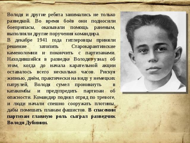 Володя и другие ребята занимались не только разведкой. Во время боёв они подносили боеприпасы, оказывали помощь раненым, выполняли другие поручения командира. В декабре 1941 года гитлеровцы приняли решение затопить Старокарантинские каменоломни и покончить с партизанами. Находившийся в разведке Володя узнал об этом, когда до начала карательной акции оставалось всего несколько часов. Рискуя жизнью, днём, практически на виду у немецких патрулей, Володя сумел проникнуть в катакомбы и предупредить партизан об опасности. Командир поднял отряд по тревоге, и люди начали спешно сооружать плотины, дабы помешать планам фашистов. В спасении партизан главную роль сыграл разведчик Володя Дубинин. 