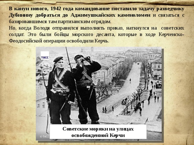 В канун нового, 1942 года командование поставило задачу разведчику Дубинину добраться до Аджимушкайских каменоломен и связаться с базировавшимся там партизанским отрядом. Но, когда Володя отправился выполнять приказ, наткнулся на советских солдат. Это были бойцы морского десанта, которые в ходе Керченско-Феодосийской операции освободили Керчь. Советские моряки на улицах освобожденной Керчи 