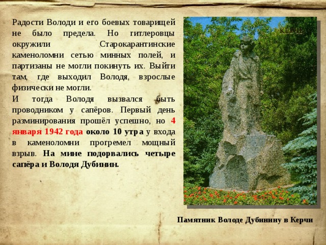 Радости Володи и его боевых товарищей не было предела. Но гитлеровцы окружили Старокарантинские каменоломни сетью минных полей, и партизаны не могли покинуть их. Выйти там, где выходил Володя, взрослые физически не могли. И тогда Володя вызвался быть проводником у сапёров. Первый день разминирования прошёл успешно, но 4 января 1942 года около 10 утра у входа в каменоломни прогремел мощный взрыв. На мине подорвались четыре сапёра и Володя Дубинин. Памятник Володе Дубинину в Керчи 