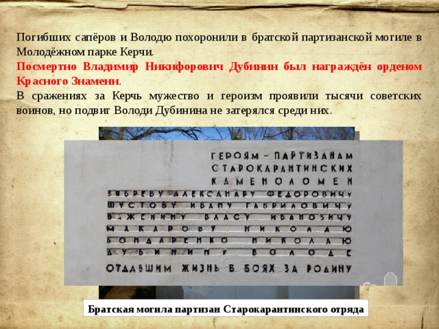 Погибших сапёров и Володю похоронили в братской партизанской могиле в Молодёжном парке Керчи. Посмертно Владимир Никифорович Дубинин был награждён орденом Красного Знамени . В сражениях за Керчь мужество и героизм проявили тысячи советских воинов, но подвиг Володи Дубинина не затерялся среди них. Братская могила партизан Старокарантинского отряда 