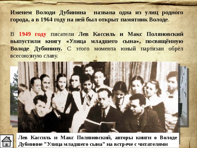 Именем Володи Дубинина названа одна из улиц родного города, а в 1964 году на ней был открыт памятник Володе . В 1949 году писатели Лев Кассиль и Макс Поляновский выпустили книгу «Улица младшего сына», посвящённую Володе Дубинину. С этого момента юный партизан обрёл всесоюзную славу. Улица Володи Дубинина в Керчи Лев Кассиль и Макс Поляновский, авторы книги о Володе Дубинине 