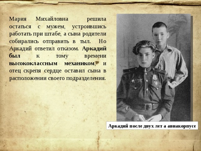 Мария Михайловна решила остаться с мужем, устроившись работать при штабе, а сына родители собирались отправить в тыл. Но Аркадий ответил отказом. Аркадий  был к тому времени высококлассным механиком , и отец скрепя сердце оставил сына в расположении своего подразделения. Аркадий после двух лет а авиакорпусе 