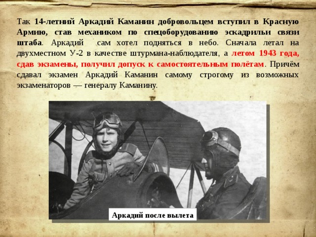 Так 14-летний Аркадий Каманин добровольцем вступил в Красную Армию, став механиком по спецоборудованию эскадрильи связи штаба . Аркадий сам хотел подняться в небо. Сначала летал на двухместном У-2 в качестве штурмана-наблюдателя, а летом 1943 года, сдав экзамены, получил допуск к самостоятельным полётам . Причём сдавал экзамен Аркадий Каманин самому строгому из возможных экзаменаторов — генералу Каманину. Аркадий после вылета 