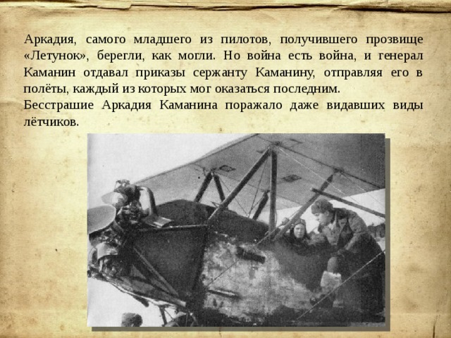 Аркадия, самого младшего из пилотов, получившего прозвище «Летунок», берегли, как могли. Но война есть война, и генерал Каманин отдавал приказы сержанту Каманину, отправляя его в полёты, каждый из которых мог оказаться последним. Бесстрашие Аркадия Каманина поражало даже видавших виды лётчиков. 
