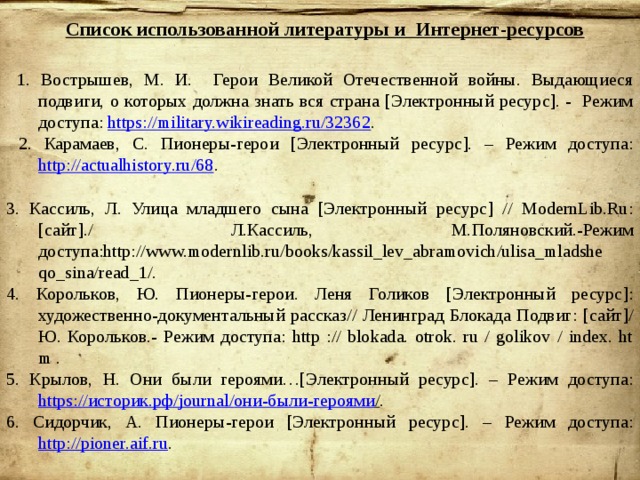 Список использованной литературы и Интернет-ресурсов  1. Вострышев, М. И. Герои Великой Отечественной войны. Выдающиеся подвиги, о которых должна знать вся страна [Электронный ресурс]. - Режим доступа: https://military.wikireading.ru/32362 .  2. Карамаев, С. Пионеры-герои [Электронный ресурс]. – Режим доступа: http://actualhistory.ru/68 . 3. Кассиль, Л. Улица младшего сына [Электронный ресурс] // ModernLib.Ru:[сайт]./ Л.Кассиль, М.Поляновский.-Режим доступа:http://www.modernlib.ru/books/kassil_lev_abramovich/ulisa_mladshe qo_sina/read_1/. 4. Корольков, Ю. Пионеры-герои. Леня Голиков [Электронный ресурс]: художественно-документальный рассказ// Ленинград Блокада Подвиг: [сайт]/ Ю. Корольков.- Режим доступа: http :// blokada. otrok. ru / golikov / index. ht m . 5. Крылов, Н. Они были героями…[Электронный ресурс]. – Режим доступа: https:// историк.рф / journal/ они-были-героями / . 6. Сидорчик, А. Пионеры-герои [Электронный ресурс]. – Режим доступа: http://pioner.aif.ru . 