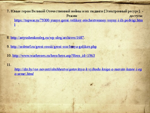 7. Юные герои Великой Отечественной войны и их подвиги [Электронный ресурс]. - Режим доступа: https://topwar.ru/79300-yunye-geroi-velikoy-otechestvennoy-voyny-i-ih-podvigi.html . 8. http://artyushenkooleg.ru/wp-oleg/archives/1687 . 9. http://ordenrf.ru/geroi-rossii/geroi-sssr/lenya-golikov.php 10. http://www.warheroes.ru/hero/hero.asp?Hero_id=1963 11. http://dzr.by/vse-novosti/obshhestvo/gotovitsya-k-vyihodu-kniga-o-marate-kazee-i-ego-seme/.html 