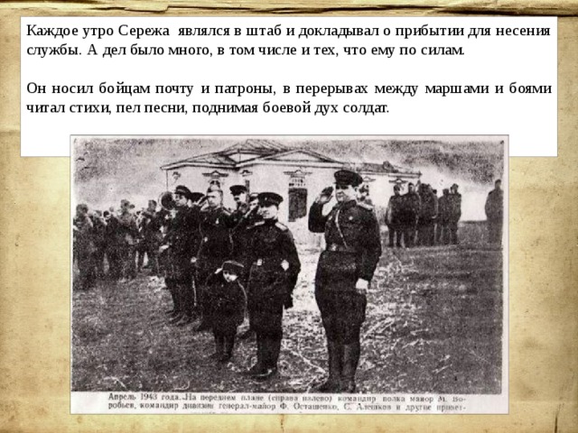 Каждое утро Сережа являлся в штаб и докладывал о прибытии для несения службы. А дел было много, в том числе и тех, что ему по силам. Он носил бойцам почту и патроны, в перерывах между маршами и боями читал стихи, пел песни, поднимая боевой дух солдат. 