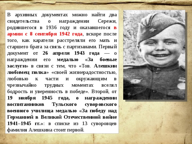 В архивных документах можно найти два свидетельства о награждении Сережи, родившегося в 1936 году и оказавшегося в армии с 8 сентября 1942 года , вскоре после того, как каратели расстреляли его мать и старшего брата за связь с партизанами. Первый документ от 26 апреля 1943 года — о награждении его медалью «За боевые заслуги» в связи с тем, что «Тов. Алешкин любимец полка » «своей жизнерадостностью, любовью к части и окружающим в чрезвычайно трудных моментах вселял бодрость и уверенность в победе». Второй, от 19 ноября 1945 года, о награждении воспитанников Тульского суворовского военного училища медалью «За победу над Германией в Великой Отечественной войне 1941–1945 гг.» :  в списке из 13 суворовцев фамилия Алешкина стоит первой. 