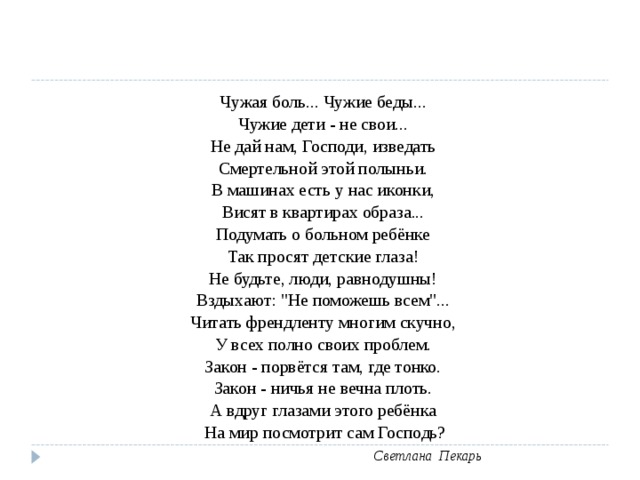 Чужая боль... Чужие беды... Чужие дети - не свои... Не дай нам, Господи, изведать Смертельной этой полыньи. В машинах есть у нас иконки, Висят в квартирах образа... Подумать о больном ребёнке Так просят детские глаза! Не будьте, люди, равнодушны! Вздыхают: 