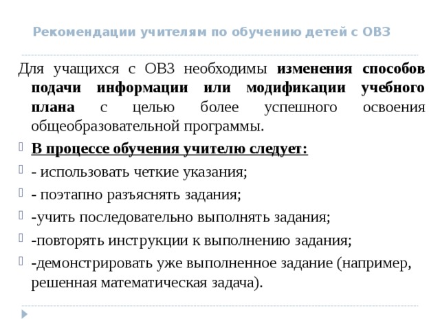  Рекомендации учителям по обучению детей с ОВЗ  Для учащихся с ОВЗ необходимы изменения способов подачи информации или модификации учебного плана с целью более успешного освоения общеобразовательной программы. В процессе обучения учителю следует: - использовать четкие указания; - поэтапно разъяснять задания; -учить последовательно выполнять задания; -повторять инструкции к выполнению задания; -демонстрировать уже выполненное задание (например, решенная математическая задача).  