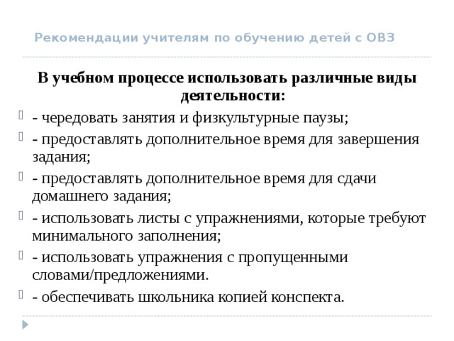 Рекомендации учителям по обучению детей с ОВЗ В учебном процессе использовать различные виды деятельности: - чередовать занятия и физкультурные паузы; - предоставлять дополнительное время для завершения задания; - предоставлять дополнительное время для сдачи домашнего задания; - использовать листы с упражнениями, которые требуют минимального заполнения; - использовать упражнения с пропущенными словами/предложениями. - обеспечивать школьника копией конспекта.  
