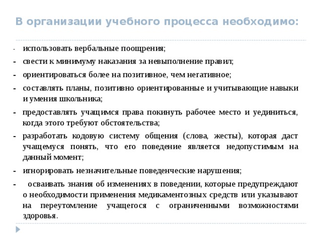  В организации учебного процесса необходимо:  -  использовать вербальные поощрения; -  свести к минимуму наказания за невыполнение правил; -  ориентироваться более на позитивное, чем негативное; -  составлять планы, позитивно ориентированные и учитывающие навыки и умения школьника; -  предоставлять учащимся права покинуть рабочее место и уединиться, когда этого требуют обстоятельства; -  разработать кодовую систему общения (слова, жесты), которая даст учащемуся понять, что его поведение является недопустимым на данный момент; -  игнорировать незначительные поведенческие нарушения; - осваивать знания об изменениях в поведении, которые предупреждают о необходимости применения медикаментозных средств или указывают на переутомление учащегося с ограниченными возможностями здоровья. 
