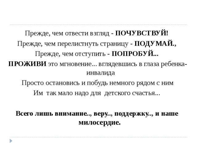 Прежде, чем отвести взгляд - ПОЧУВСТВУЙ! Прежде, чем перелистнуть страницу - ПОДУМАЙ., Прежде, чем отступить - ПОПРОБУЙ... ПРОЖИВИ это мгновение... вглядевшись в глаза ребенка- инвалида Просто остановись и побудь немного рядом с ним Им так мало надо для детского счастья...  Всего лишь внимание.., веру.., поддержку.., и наше милосердие.  