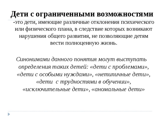  Дети с ограниченными возможностями -это дети, имеющие различные отклонения психического или физического плана, в следствие которых возникают нарушения общего развития, не позволяющие детям вести полноценную жизнь.  Синонимами данного понятия могут выступать определения таких детей: «дети с проблемами», «дети с особыми нуждами», «нетипичные дети», «дети  с трудностями в обучении», «исключительные дети», «аномальные дети» 