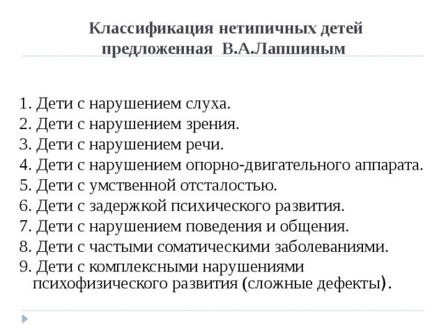 Классификация  нетипичных детей  предложенная В.А.Лапшиным 1. Дети с нарушением слуха. 2. Дети с нарушением зрения. 3. Дети с нарушением речи. 4. Дети с нарушением опорно-двигательного аппарата. 5. Дети с умственной отсталостью. 6. Дети с задержкой психического развития. 7. Дети с нарушением поведения и общения. 8. Дети с частыми соматическими заболеваниями. 9. Дети с комплексными нарушениями психофизического развития (сложные дефекты ). 