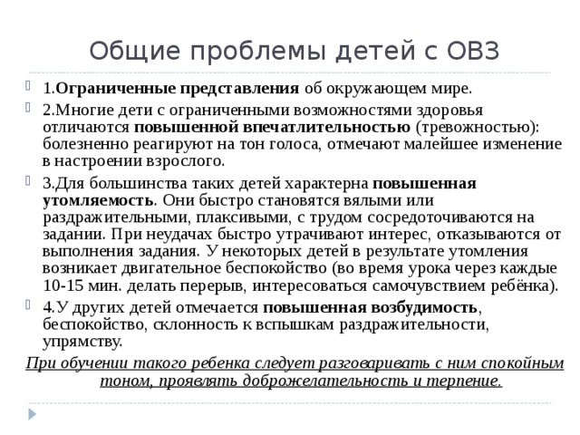 Общие проблемы детей с ОВЗ 1. Ограниченные представления об окружающем мире. 2.Многие дети с ограниченными возможностями здоровья отличаются повышенной впечатлительностью (тревожностью): болезненно реагируют на тон голоса, отмечают малейшее изменение в настроении взрослого. 3.Для большинства таких детей характерна повышенная утомляемость . Они быстро становятся вялыми или раздражительными, плаксивыми, с трудом сосредоточиваются на задании. При неудачах быстро утрачивают интерес, отказываются от выполнения задания. У некоторых детей в результате утомления возникает двигательное беспокойство (во время урока через каждые 10-15 мин. делать перерыв, интересоваться самочувствием ребёнка). 4.У других детей отмечается повышенная возбудимость , беспокойство, склонность к вспышкам раздражительности, упрямству. При обучении такого ребенка следует разговаривать с ним спокойным тоном, проявлять доброжелательность и терпение.   