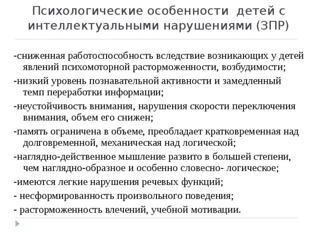 Психологические особенности детей с интеллектуальными нарушениями (ЗПР) -сниженная работоспособность вследствие возникающих у детей явлений психомоторной расторможенности, возбудимости; -низкий уровень познавательной активности и замедленный темп переработки информации; -неустойчивость внимания, нарушения скорости переключения внимания, объем его снижен; -память ограничена в объеме, преобладает кратковременная над долговременной, механическая над логической; -наглядно-действенное мышление развито в большей степени, чем наглядно-образное и особенно словесно- логическое; -имеются легкие нарушения речевых функций; - несформированность произвольного поведения; - расторможенность влечений, учебной мотивации. 
