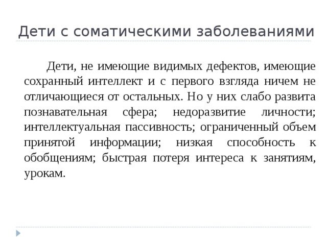 Дети с соматическими заболеваниями   Дети, не имеющие видимых дефектов, имеющие сохранный интеллект и с первого взгляда ничем не отличающиеся от остальных. Но у них слабо развита познавательная сфера; недоразвитие личности; интеллектуальная пассивность; ограниченный объем принятой информации; низкая способность к обобщениям; быстрая потеря интереса к занятиям, урокам. 