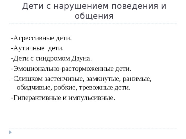 Дети с нарушением поведения и общения -Агрессивные дети. - Аутичные дети. -Дети с синдромом Дауна. -Эмоционально-расторможенные дети. -Слишком застенчивые, замкнутые, ранимые, обидчивые, робкие, тревожные дети. -Гиперактивные и импульсивные. 